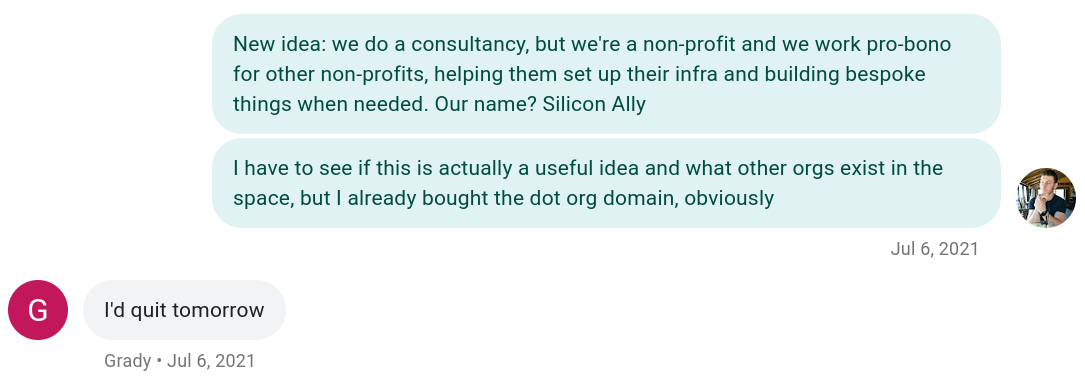 Text message conversation between Brandon and Grady about starting a nonprofit, July 6th, 2021:
Brandon: New idea: we do a consultancy, but we're a nonprofit and we work pro-bono for other nonprofits, helping them set up their infra and building bespoke things when needed. Our name? Silicon Ally.
Brandon: I have to see if this is actually a useful idea and what other orgs exist in the space, but I already bought the dot org domain, obviously
Grady: I'd quit tomorrow